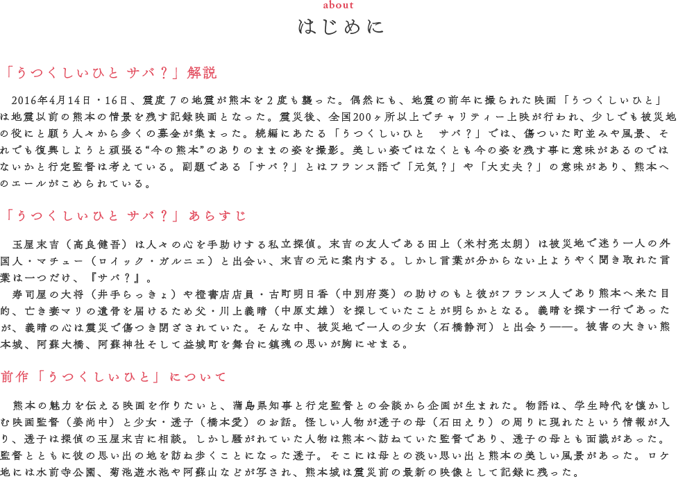 監督メッセージ（MASSAGE）　地震以降、頻繁に益城町を訪ねると、被災地の本音など僕らの中につきささる言葉がたくさんありました。　「がんばれ、がんばれ、言ったってね、あんたたちは俺達のなんば助けてくれるとや」　「60年近く益城町に住んで、今、俺ん家は仮設住宅ばい。俺はどこで死ぬとかと思うと、どぎゃんして生きていけばよかかわからんよ」　それでもみんな【熊本で生きていく】と言うんです。それが何なのか、そのような気持ちにどうしてなるのか、非常識かもしれませんが僕は益城町で撮影をしなければいけないと思ったんです。　重要なのは、震災後それでも日常は続いているということ。前作に登場したお店が地震によって移転していたのですが、地震があって変わったけんよかったと前向きな言葉をもらえた時、マイナスだけじゃない捉え方があり、未来に向け進もうと思う気持ちがない交ぜになっているんだと感じました。　熊本の人たちが今どんな気持ちで被災地にいるのか、僕が見て聞いた個人的な言葉、胸をしめつける言葉たちが映画「うつくしいひと サバ？」の中には入っています。　震災を経験した熊本の人たちにはこみ上げるものがあると思いますし、そうじゃない東京スタッフも編集で涙を流しました。この映画を県民の方、全国の方にみてもらいたいです。　行定勲