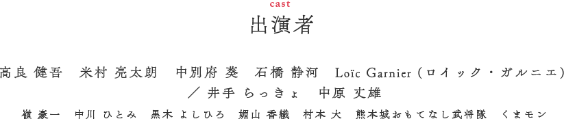 出演者（CAST）　高良 健吾　米村 亮太朗　中別府 葵　石橋 静河　Loïc Garnier (ガルニエ・ロイック) ／ 井手 らっきょ　中原 丈雄　嶺 豪一　中川 ひとみ　黒木 よしひろ　媚山 香織　村本 大　熊本城おもてなし武将隊　くまモン