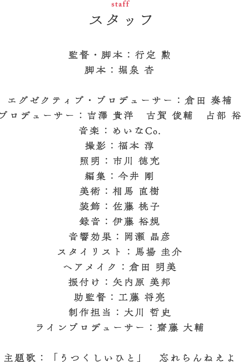 スタッフ（STAFF）　監督・脚本／行定 勲　脚本／堀泉 杏　エグゼクティブ・プロデューサー／倉田 奏補　プロデューサー／吉澤 貴洋　古賀 俊輔　占部 裕　音楽／めいなCo.　撮影／福本 淳　照明／市川 徳充　編集／今井 剛　美術／相馬 直樹　装飾／佐藤 桃子　録音／伊藤 裕規　音響効果／岡瀬 晶彦　スタイリスト／馬場 圭介　ヘアメイク／倉田 明美　振付け／矢内原 美邦　助監督／工藤 将亮　制作担当／大川 哲史　ラインプロデューサー／齋藤 大輔　主題歌／「うつくしいひと」　忘れらんねえよ
